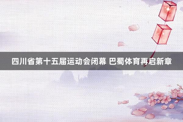 四川省第十五届运动会闭幕 巴蜀体育再启新章