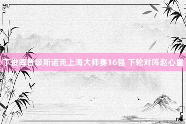 丁俊晖晋级斯诺克上海大师赛16强 下轮对阵赵心童