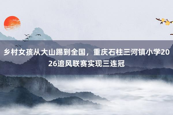 乡村女孩从大山踢到全国，重庆石柱三河镇小学2026追风联赛实现三连冠