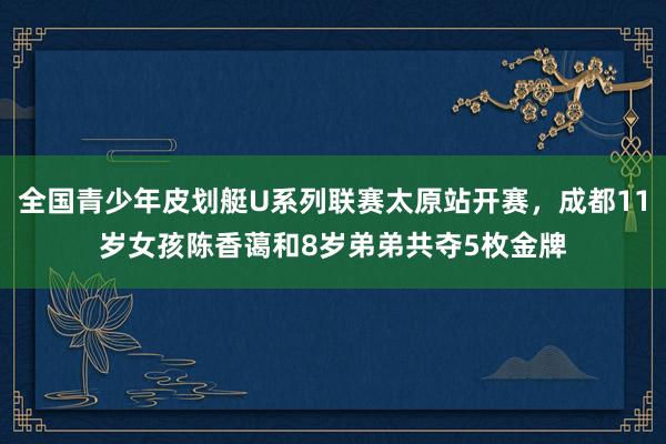 全国青少年皮划艇U系列联赛太原站开赛，成都11岁女孩陈香蔼和8岁弟弟共夺5枚金牌