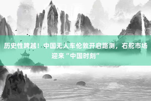 历史性跨越！中国无人车伦敦开启路测，右舵市场迎来“中国时刻”