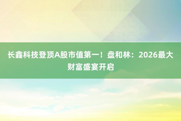 长鑫科技登顶A股市值第一！盘和林：2026最大财富盛宴开启
