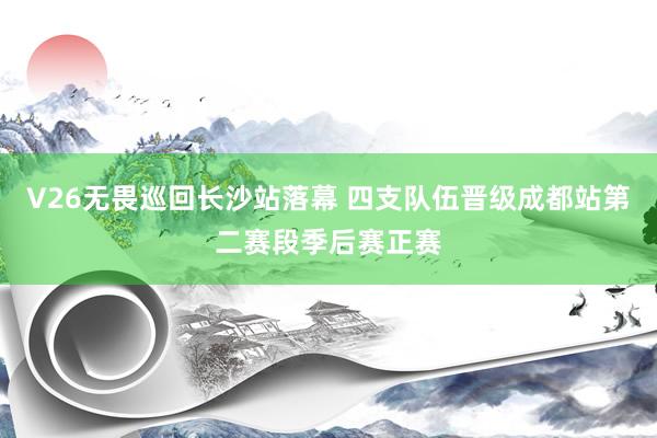 V26无畏巡回长沙站落幕 四支队伍晋级成都站第二赛段季后赛正赛