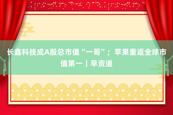 长鑫科技成A股总市值“一哥”；苹果重返全球市值第一｜早资道