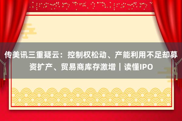 传美讯三重疑云：控制权松动、产能利用不足却募资扩产、贸易商库存激增｜读懂IPO