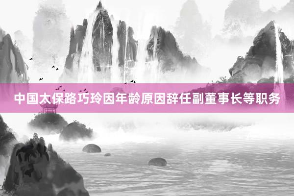 中国太保路巧玲因年龄原因辞任副董事长等职务