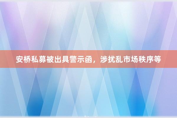 安桥私募被出具警示函，涉扰乱市场秩序等