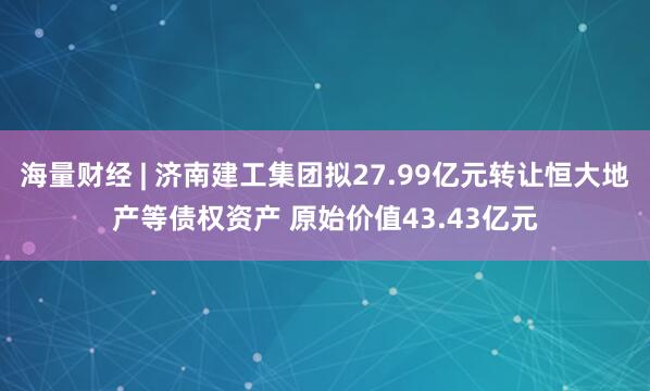 海量财经 | 济南建工集团拟27.99亿元转让恒大地产等债权资产 原始价值43.43亿元
