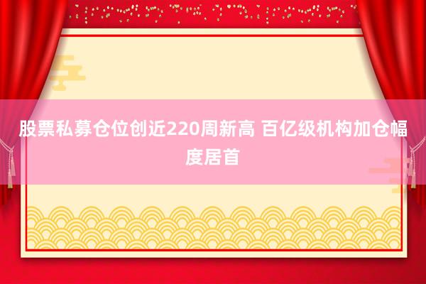 股票私募仓位创近220周新高 百亿级机构加仓幅度居首