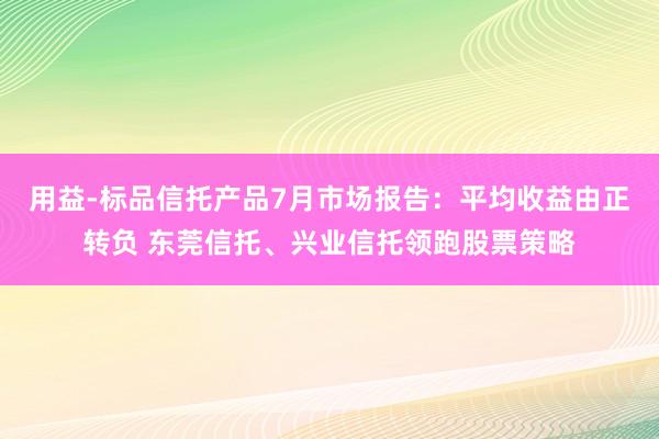 用益-标品信托产品7月市场报告：平均收益由正转负 东莞信托、兴业信托领跑股票策略