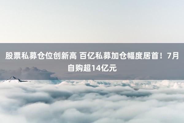股票私募仓位创新高 百亿私募加仓幅度居首！7月自购超14亿元