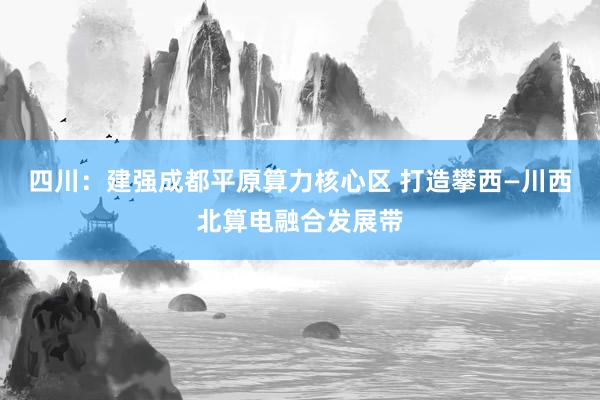 四川：建强成都平原算力核心区 打造攀西—川西北算电融合发展带