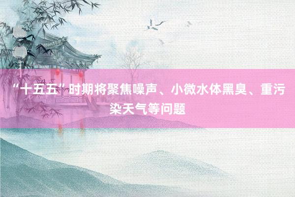 “十五五”时期将聚焦噪声、小微水体黑臭、重污染天气等问题