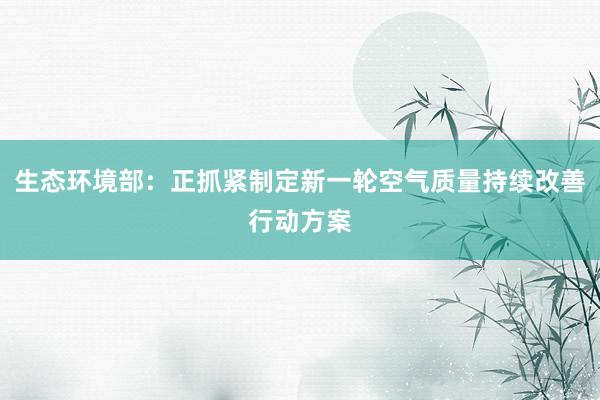 生态环境部：正抓紧制定新一轮空气质量持续改善行动方案