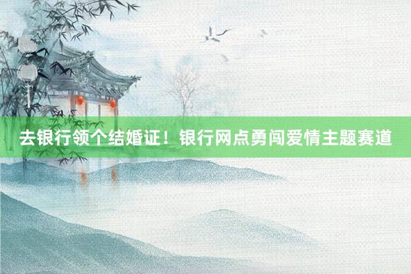 去银行领个结婚证！银行网点勇闯爱情主题赛道