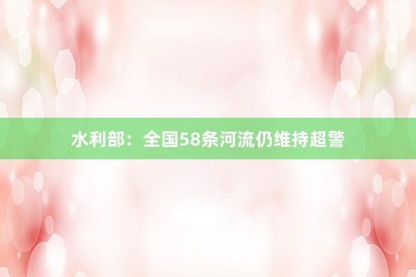 水利部：全国58条河流仍维持超警