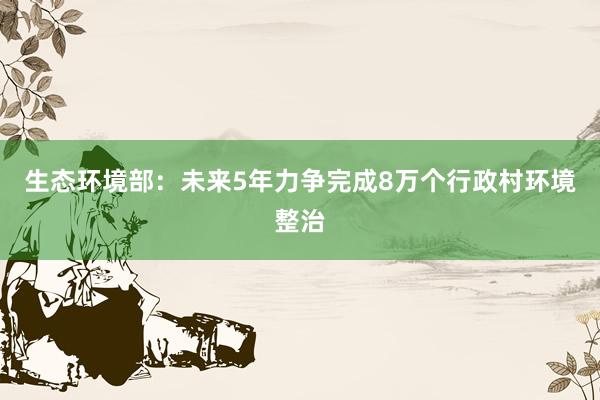 生态环境部：未来5年力争完成8万个行政村环境整治