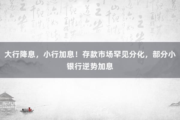 大行降息，小行加息！存款市场罕见分化，部分小银行逆势加息