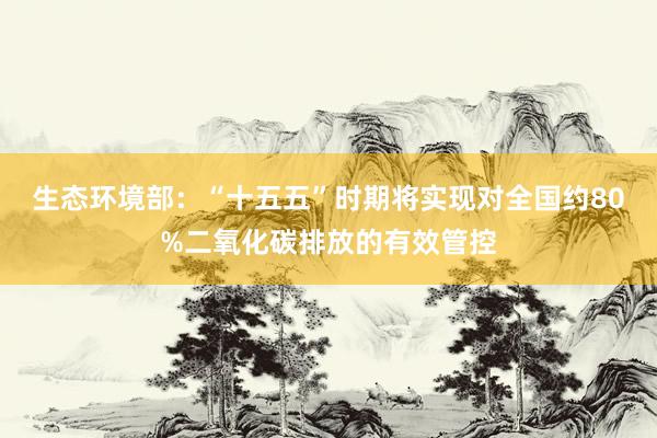 生态环境部：“十五五”时期将实现对全国约80%二氧化碳排放的有效管控
