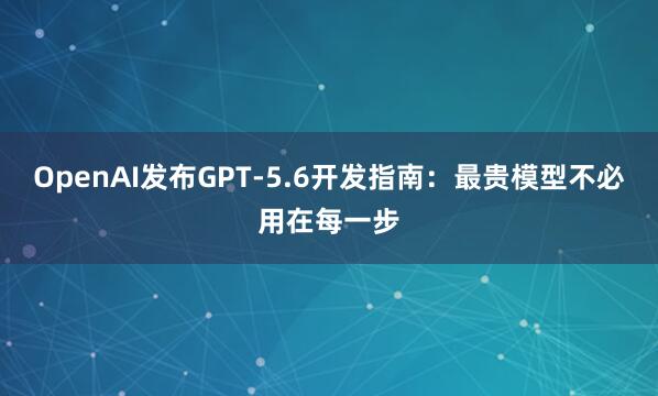 OpenAI发布GPT-5.6开发指南：最贵模型不必用在每一步