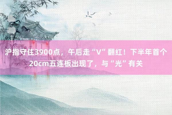 沪指守住3900点,午后走“V”翻红!下半年首个20cm五连板出现了,与“光”有关