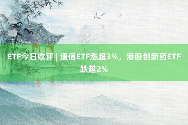 ETF今日收评 | 通信ETF涨超3%，港股创新药ETF跌超2%