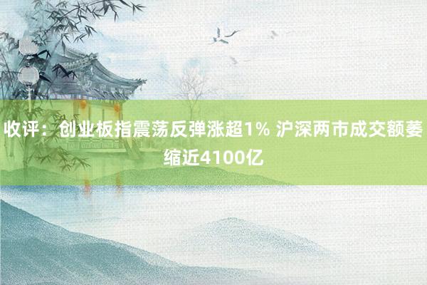 收评：创业板指震荡反弹涨超1% 沪深两市成交额萎缩近4100亿