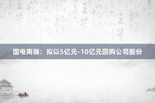 国电南瑞：拟以5亿元-10亿元回购公司股份