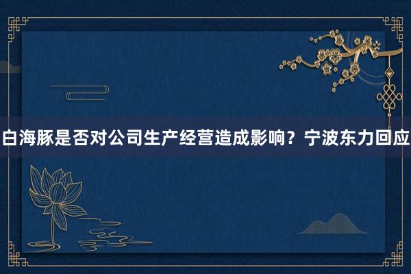 白海豚是否对公司生产经营造成影响？宁波东力回应
