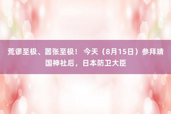 荒谬至极、嚣张至极！ 今天（8月15日）参拜靖国神社后，日本防卫大臣