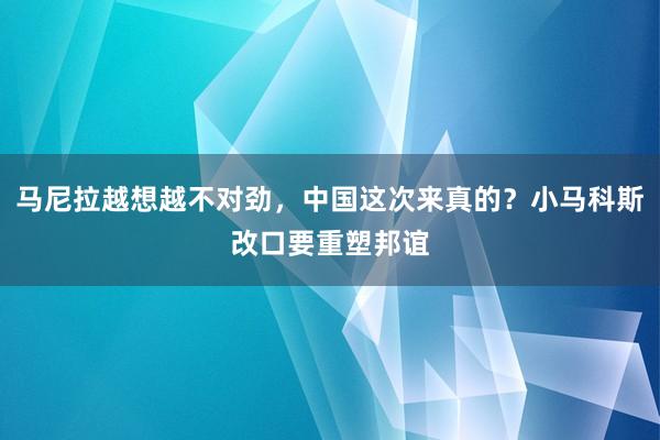 马尼拉越想越不对劲，中国这次来真的？小马科斯改口要重塑邦谊