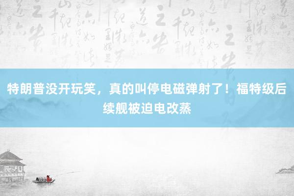 特朗普没开玩笑，真的叫停电磁弹射了！福特级后续舰被迫电改蒸