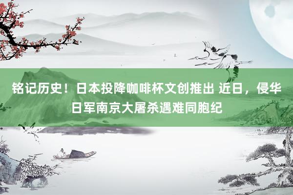 铭记历史！日本投降咖啡杯文创推出 近日，侵华日军南京大屠杀遇难同胞纪