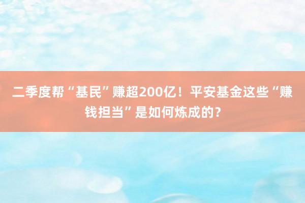 二季度帮“基民”赚超200亿！平安基金这些“赚钱担当”是如何炼成的？