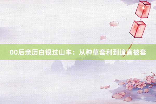 00后亲历白银过山车：从种草套利到追高被套