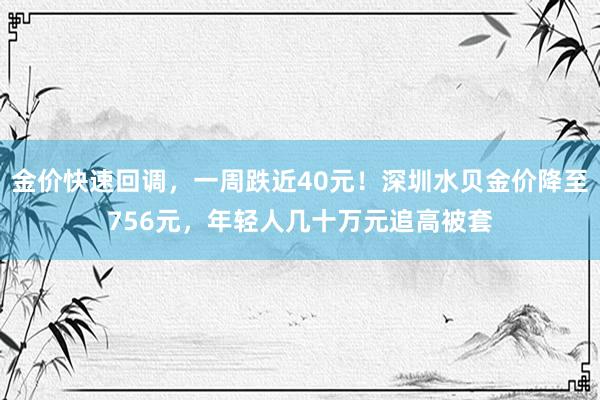 金价快速回调，一周跌近40元！深圳水贝金价降至756元，年轻人几十万元追高被套