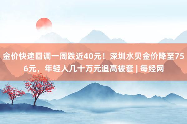 金价快速回调一周跌近40元!深圳水贝金价降至756元,年轻人几十万元追高被套 | 每经网