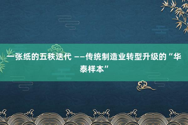 一张纸的五秩迭代 ——传统制造业转型升级的“华泰样本”