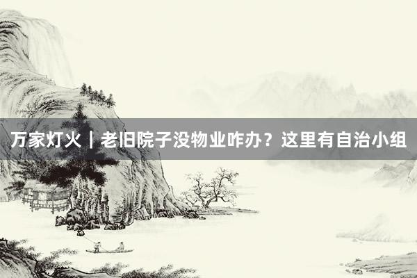 万家灯火｜老旧院子没物业咋办？这里有自治小组