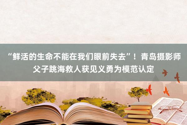 “鲜活的生命不能在我们眼前失去”！青岛摄影师父子跳海救人获见义勇为模范认定