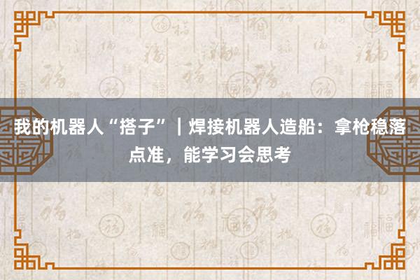 我的机器人“搭子”｜焊接机器人造船：拿枪稳落点准，能学习会思考