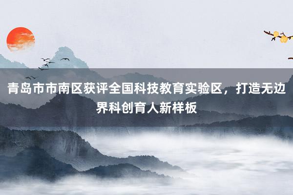 青岛市市南区获评全国科技教育实验区，打造无边界科创育人新样板