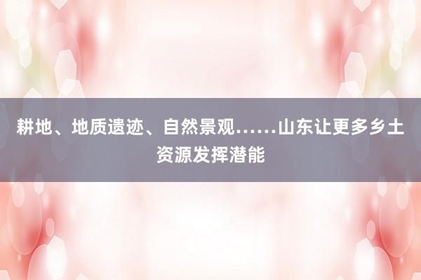耕地、地质遗迹、自然景观……山东让更多乡土资源发挥潜能