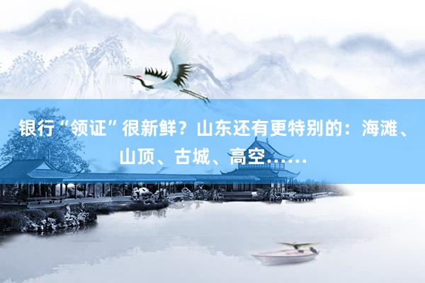 银行“领证”很新鲜？山东还有更特别的：海滩、山顶、古城、高空……