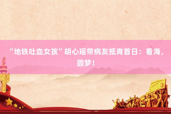 “地铁吐血女孩”胡心瑶带病友抵青首日：看海，圆梦！