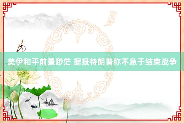 美伊和平前景渺茫 据报特朗普称不急于结束战争