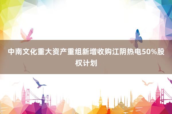 中南文化重大资产重组新增收购江阴热电50%股权计划