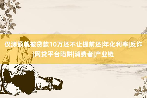 仅测额就被贷款10万还不让提前还|年化利率|反诈|网贷平台陷阱|消费者|产业链