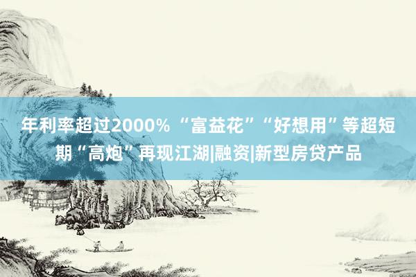 年利率超过2000% “富益花”“好想用”等超短期“高炮”再现江湖|融资|新型房贷产品