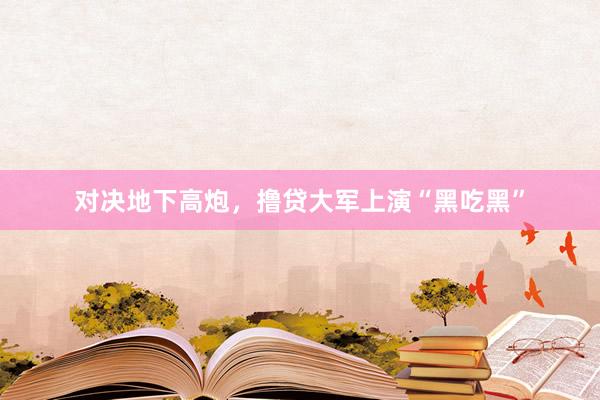 对决地下高炮，撸贷大军上演“黑吃黑”